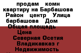 продам 3-комн. квартиру на Барбашова › Район ­ центр › Улица ­ барбашова › Дом ­ 12 › Общая площадь ­ 60 › Цена ­ 2 600 000 - Северная Осетия, Владикавказ г. Недвижимость » Квартиры продажа   . Северная Осетия